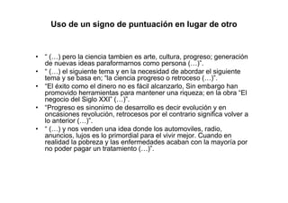 Uso de un signo de puntuación en lugar de otro
• “ (…) pero la ciencia tambien es arte, cultura, progreso; generación
de nuevas ideas paraformarnos como persona (…)”.
• “ (…) el siguiente tema y en la necesidad de abordar el siguiente
tema y se basa en; “la ciencia progreso o retroceso (…)”.
• “El éxito como el dinero no es fácil alcanzarlo, Sin embargo han
promovido herramientas para mantener una riqueza; en la obra “El
negocio del Siglo XXI” (…)”.
• “Progreso es sinonimo de desarrollo es decir evolución y en
oncasiones revolución, retrocesos por el contrario significa volver a
lo anterior (…)”.
• “ (…) y nos venden una idea donde los automoviles, radio,
anuncios, lujos es lo primordial para el vivir mejor. Cuando en
realidad la pobreza y las enfermedades acaban con la mayoría por
no poder pagar un tratamiento (…)”.
 