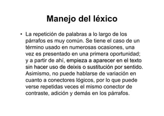 Manejo del léxico
• La repetición de palabras a lo largo de los
párrafos es muy común. Se tiene el caso de un
término usado en numerosas ocasiones, una
vez es presentado en una primera oportunidad;
y a partir de ahí, empieza a aparecer en el textoempieza a aparecer en el texto
sin hacer uso de deixis o sustitucisin hacer uso de deixis o sustitucióón por sentidon por sentido.
Asimismo, no puede hablarse de variación en
cuanto a conectores lógicos, por lo que puede
verse repetidas veces el mismo conector de
contraste, adición y demás en los párrafos.
 