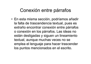 Conexión entre párrafos
• En esta misma sección, podríamos añadir
la falta de trascendencia textual, pues es
extraño encontrar conexión entre párrafos
o conexión en los párrafos. Las ideas no
están desligadas y siguen un lineamiento
textual, aunque muchas veces no se
emplea el lenguaje para hacer trascender
los puntos mencionados en el escrito.
 