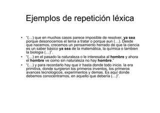 Ejemplos de repetición léxica
• “(…) que en muchos casos parece imposible de resolver, ya sea
porque desonocemos el tema a tratar o porque aun (…). Desde
que nacemos, crecemos un pensamiento herrado de que la ciencia
es un saber básico ya sea de la matemática, la química o tambien
la biologia (…)”.
• “(…) en el pasado la naturaleza o le interesaba al hombre y ahora
el hombre ve como sin naturaleza no hay hombre.”
• “(…) y para recordarlo hay que ir hasta donde todo inicio. la era
primitiva, donde surgieron los primeros inventos, los primeros
avances tecnologicos, experimentos y demas. Es aquí donde
debemos conocentrarnos, en aquello que debería (…)”.
 