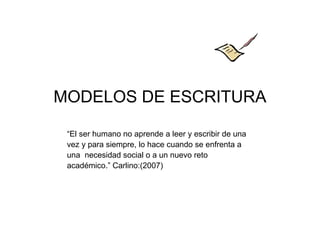 MODELOS DE ESCRITURA
“El ser humano no aprende a leer y escribir de una
vez y para siempre, lo hace cuando se enfrenta a
una necesidad social o a un nuevo reto
académico.” Carlino:(2007)
 
