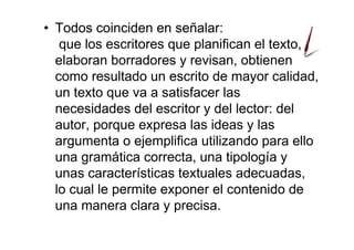 • Todos coinciden en señalar:
que los escritores que planifican el texto,
elaboran borradores y revisan, obtienen
como resultado un escrito de mayor calidad,
un texto que va a satisfacer las
necesidades del escritor y del lector: del
autor, porque expresa las ideas y las
argumenta o ejemplifica utilizando para ello
una gramática correcta, una tipología y
unas características textuales adecuadas,
lo cual le permite exponer el contenido de
una manera clara y precisa.
 