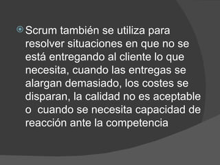 Scrum también se utiliza para resolver situaciones en que no se está entregando al cliente lo que necesita, cuando las entregas se alargan demasiado, los costes se disparan, la calidad no es aceptable o  cuando se necesita capacidad de reacción ante la competencia 
