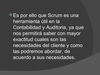 Es por ello que Scrum es una herramienta útil en la Contabilidad y Auditoria, ya que nos permitirá saber con mayor exactitud cuales son las necesidades del cliente y como las podremos abordar, de acuerdo a sus necesidades. 