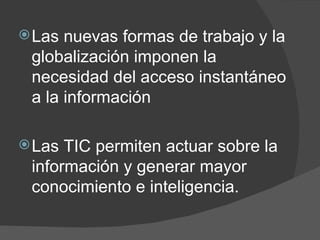 Las nuevas formas de trabajo y la globalización imponen la necesidad del acceso instantáneo a la información  Las TIC permiten actuar sobre la información y generar mayor conocimiento e inteligencia. 