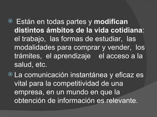 Están en todas partes y  modifican distintos ámbitos de la vida cotidiana :  el trabajo,  las formas de estudiar,  las modalidades para comprar y vender,  los trámites,  el aprendizaje  el acceso a la salud, etc. La comunicación instantánea y eficaz es vital para la competitividad de una empresa, en un mundo en que la obtención de información es relevante. 