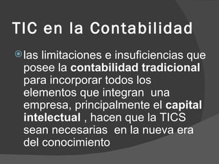 TIC en la Contabilidad las limitaciones e insuficiencias que posee la  contabilidad tradicional  para incorporar todos los elementos que integran  una empresa, principalmente el  capital intelectual  , hacen que la TICS sean necesarias  en la nueva era del conocimiento 
