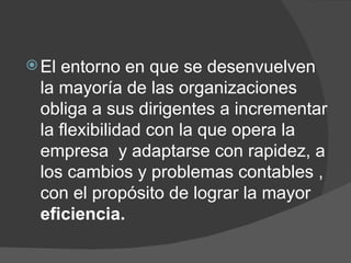 El entorno en que se desenvuelven la mayoría de las organizaciones  obliga a sus dirigentes a incrementar la flexibilidad con la que opera la empresa  y adaptarse con rapidez, a los cambios y problemas contables , con el propósito de lograr la mayor  eficiencia. 