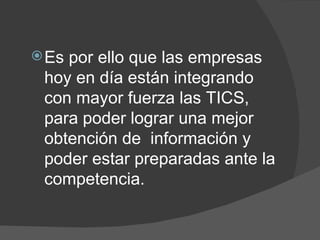 Es por ello que las empresas hoy en día están integrando con mayor fuerza las TICS, para poder lograr una mejor obtención de  información y poder estar preparadas ante la competencia. 
