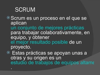 SCRUM Scrum es un proceso en el que se aplican  un conjunto de mejores prácticas   para trabajar colaborativamente, en equipo, y obtener  el mejor resultado posible  de un proyecto. Estas prácticas se apoyan unas a otras y su origen es un  estudio de trabajos de equipos altamente productivos .  