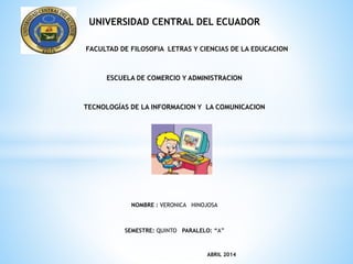 UNIVERSIDAD CENTRAL DEL ECUADOR
FACULTAD DE FILOSOFIA LETRAS Y CIENCIAS DE LA EDUCACION
ESCUELA DE COMERCIO Y ADMINISTRACION
TECNOLOGÍAS DE LA INFORMACION Y LA COMUNICACION
NOMBRE : VERONICA HINOJOSA
SEMESTRE: QUINTO PARALELO: “A”
ABRIL 2014
 
