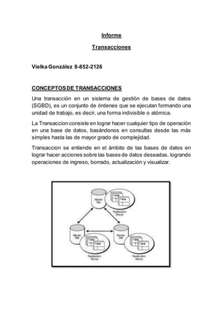 Informe
Transacciones
Vielka González 8-852-2126
CONCEPTOSDE TRANSACCIONES
Una transacción en un sistema de gestión de bases de datos
(SGBD), es un conjunto de órdenes que se ejecutan formando una
unidad de trabajo, es decir, una forma indivisible o atómica.
La Transaccion consiste en lograr hacer cualquier tipo de operación
en una base de datos, basándonos en consultas desde las más
simples hasta las de mayor grado de complejidad.
Transaccion se entiende en el ámbito de las bases de datos en
lograr hacer acciones sobre las bases de datos deseadas, logrando
operaciones de ingreso, borrado, actualización y visualizar.
 