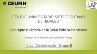 CENTRO UNIVERSITARIO METROPOLITANO
DE HIDALGO
Concepto e Historia de la Salud Pública en México
Asesor: Mtro. Pedro Macbani Olvera Ramos
Tercer Cuatrimestre - Grupo B
 