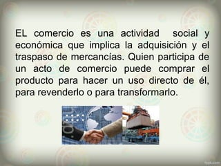 EL comercio es una actividad social y
económica que implica la adquisición y el
traspaso de mercancías. Quien participa de
un acto de comercio puede comprar el
producto para hacer un uso directo de él,
para revenderlo o para transformarlo.
 