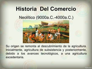 Historia Del Comercio
Neolítico (9000a.C.-4000a.C.)
Su origen se remonta al descubrimiento de la agricultura.
Inicialmente, agricultura de subsistencia y posteriormente,
debido a los avances tecnológicos, a una agricultura
excedentaria.
 