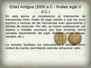 Edad Antigua (3000 a.C - finales siglo V
d.C.)
En esta época ya remplazaron el intercambio de
mercancías como medio de pago debido a que era poco
practico y muchas de las mercancías eran perecederas y
difíciles de acumular. Por ello, se fueron sustituyendo por
objetos o metales preciosos que iban tomando forma
variadas dependiendo del lugar (ladrillos, arcos, placas,
navajas, etc.).
La moneda facilitaba los intercambios y actuaba como
unidad de cuenta, permitiendo además almacenar valor.
 