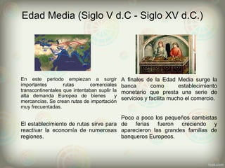 Edad Media (Siglo V d.C - Siglo XV d.C.)
En este periodo empiezan a surgir
importantes rutas comerciales
transcontinentales que intentaban suplir la
alta demanda Europea de bienes y
mercancías. Se crean rutas de importación
muy frecuentadas.
A finales de la Edad Media surge la
banca como establecimiento
monetario que presta una serie de
servicios y facilita mucho el comercio.
El establecimiento de rutas sirve para
reactivar la economía de numerosas
regiones.
Poco a poco los pequeños cambistas
de ferias fueron creciendo y
aparecieron las grandes familias de
banqueros Europeos.
 
