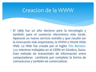  El 1989 fue un año decisivo para la tecnología y
también para el comercio electrónico más tarde.
Apareció un nuevo servicio estrella y que resultó ser
la innovación más importante, la WWW o World Wide
Web. La Web fue creada por el inglés Tim Berners-
Lee mientras trabajaba en el CERN en Ginebra, Suiza.
Este método de transmisión de información entre
computadoras cambiaría por completo la forma de
comunicarse y también de comercializar.
Creacion de la WWW
 