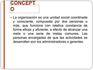  La organización es una unidad social coordinada
y consciente, compuesta por dos personas o
más, que funciona con relativa constancia de
forma eficaz y eficiente, a efecto de alcanzar una
meta o una serie de metas comunes. Las
personas encargadas de que las actividades se
desarrollen son los administradores o gerentes.
 