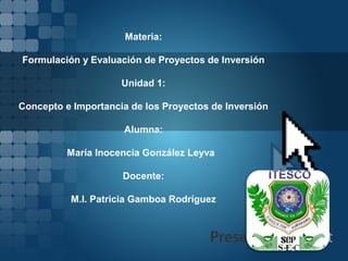 Materia:

Formulación y Evaluación de Proyectos de Inversión

                     Unidad 1:

Concepto e Importancia de los Proyectos de Inversión

                      Alumna:

          María Inocencia González Leyva

                     Docente:

          M.I. Patricia Gamboa Rodríguez
 
