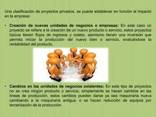Una clasificación de proyectos privados, se puede establecer en función al impacto
en la empresa:

• Creación de nuevas unidades de negocios o empresas: En este caso un
  proyecto se refiere a la creación de un nuevo producto o servicio, estos proyectos
  típicos tienen flujos de ingresos y costos, asimismo tienen una inversión que
  permita iniciar la producción del nuevo bien o servicio, evaluándose la
  rentabilidad del producto.




• Cambios en las unidades de negocios existentes: En este tipo de proyectos
  no se crea ningún producto o servicio, simplemente se hacen cambios en las
  líneas de producción, estos cambios pueden darse ya sea maquinaria nueva
  cambiando a la maquinaria antigua, o se hacen reducción de equipos por
  tercerización de la producción
 