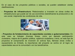 En el caso de los proyectos públicos o sociales, se pueden establecer ciertas
clasificaciones:

- Proyectos de infraestructura: Relacionados a inversión en obras civiles de
  infraestructura que puede ser de uso económico (beneficiando la producción) o de
  uso social, mejorando las condiciones de vida.




- Proyectos de fortalecimiento de capacidades sociales o gubernamentales: En
este caso se trabajan diversas líneas, como por ejemplo participación
ciudadana, mejora de la gestión pública, vigilancia ciudadana u otros, en este tipo de
proyectos el componente de inversión en activos fijos, llámese obras civiles o
equipamiento es limitado, la importancia del proyecto se centra en el logro de
capacidades sea en la comunidad o en los beneficiarios.
 