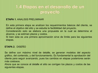 ETAPA 1. ANALISIS PRELIMINAR

 En esta primera etapa se analizan los requerimientos básicos del cliente, se
 define el objetivo del sitio y se estudia la factibilidad del proyecto.
 Considerando esto se elabora una propuesta en la cual se determina el
 alcance, y se estiman plazos y costos.
 Si bien esta es una primera aproximación sirve de límite para las siguientes
 etapas.

ETAPA 2. DISEÑO

Se define con máximo nivel de detalle, se generan modelos del aspecto
gráfico, del contenido, y del funcionamiento. Es fundamental la aprobación del
cliente para seguir avanzando, pues los cambios en etapas posteriores serán
más costosos.
Ahora que se conoce al detalle el sitio se corrigen los plazos y costos de las
siguientes etapas.
 