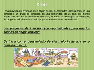 Origen

Todo proyecto de inversión tiene origen en las necesidades insatisfechas de una
persona o un grupo de personas, de una comunidad, de un país, del mundo
entero que nos dan la posibilidad de soñar, de crear, de investigar, de compartir,
de proponer soluciones innovadoras para satisfacer esas necesidades.


Los proyectos de inversión son oportunidades para que los
sueños se hagan realidad.

Se inicia con el pensamiento de ejecutarlo hasta que se lo
pone en marcha.
 