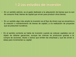 • En un sentido estricto, es el gasto dedicado a la adquisición de bienes que no son
  de consumo final, bienes de capital que sirven para producir otros bienes.


• En un sentido algo más amplio la inversión es el flujo de dinero que se encamina a
  la creación o mantenimiento de bienes de capital y a la realización de proyectos
  que se presumen lucrativos.


• En el sentido corriente se habla de inversión cuando se colocan capitales con el
  objeto de obtener ganancias, aunque las mismas se produzcan gracias a la
  compra de acciones, títulos o bonos que emiten las empresas y que les sirven a
  éstas para incrementar su capital
 