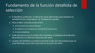 Fundamento de la función detallista de
selección
 El detallista combinará la oferta de varios fabricantes para satisfacer la
variedad de los compradores. Ej. Variedad de cereales.
 Pese a haber contradicciones entre:
 el incremento de marcas blancas
 la tendencia a la integración vertical de la producción
 la venta detallistas
 Todo deviene en que la mente del comprador se desplaza de la elección
de productos y la elección del punto de venta.
 La labor del detallista se produce durante la elección del producto que va
a ser fabricado, pues tiene que estar en el punto de venta
 