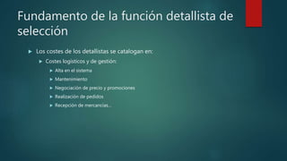 Fundamento de la función detallista de
selección
 Los costes de los detallistas se catalogan en:
 Costes logísticos y de gestión:
 Alta en el sistema
 Mantenimiento
 Negociación de precio y promociones
 Realización de pedidos
 Recepción de mercancías…
 