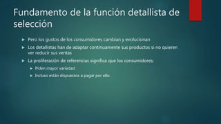 Fundamento de la función detallista de
selección
 Pero los gustos de los consumidores cambian y evolucionan
 Los detallistas han de adaptar continuamente sus productos si no quieren
ver reducir sus ventas
 La proliferación de referencias significa que los consumidores:
 Piden mayor variedad
 Incluso están dispuestos a pagar por ello.
 