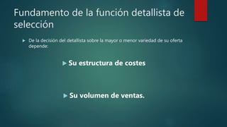 Fundamento de la función detallista de
selección
 De la decisión del detallista sobre la mayor o menor variedad de su oferta
depende:
 Su estructura de costes
 Su volumen de ventas.
 