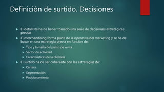 Definición de surtido. Decisiones
 El detallista ha de haber tomado una serie de decisiones estratégicas
previas
 El merchandising forma parte de la operativa del marketing y se ha de
basar en una estrategia previa en función de:
 Tipo y tamaño del punto de venta
 Sector de actividad
 Características de la clientela
 El surtido ha de ser coherente con las estrategias de:
 Cartera
 Segmentación
 Posicionamiento
 