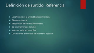 Definición de surtido. Referencia
 La referencia es la unidad básica del surtido.
 Básicamente es la:
 designación de un artículo concreto
 de un determinado tamaño
 y de una variedad específica
 Que equivale a la unidad de inventario logística.
 