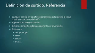 Definición de surtido. Referencia
 Cualquier cambio en las referencias logísticas del producto o en sus
condiciones de comercialización
 Supondrá una referencia distinta
 Debiendo ser gestionada separadamente por el vendedor.
 Ej. Refresco:
 Con gas/sin gas
 Sabor
 Tamaño
 Envase…
 