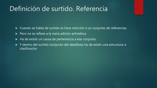 Definición de surtido. Referencia
 Cuando se habla de surtido se hace mención a un conjunto de referencias.
 Pero no se refiere a la mera adición aritmética
 Ha de existir un causa de pertenencia a ese conjunto.
 Y dentro del surtido (conjunto del detallista) ha de existir una estructura o
clasificación
 