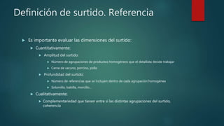 Definición de surtido. Referencia
 Es importante evaluar las dimensiones del surtido:
 Cuantitativamente:
 Amplitud del surtido:
 Número de agrupaciones de productos homogéneos que el detallista decide trabajar
 Carne de vacuno, porcino, pollo
 Profundidad del surtido:
 Número de referencias que se incluyen dentro de cada agrupación homogénea
 Solomillo, babilla, morcillo…
 Cualitativamente:
 Complementariedad que tienen entre sí las distintas agrupaciones del surtido,
coherencia
 