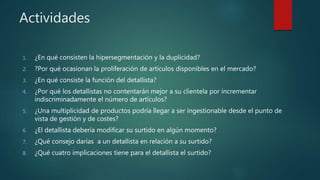 Actividades
1. ¿En qué consisten la hipersegmentación y la duplicidad?
2. ?Por qué ocasionan la proliferación de artículos disponibles en el mercado?
3. ¿En qué consiste la función del detallista?
4. ¿Por qué los detallistas no contentarán mejor a su clientela por incrementar
indiscriminadamente el número de artículos?
5. ¿Una multiplicidad de productos podría llegar a ser ingestionable desde el punto de
vista de gestión y de costes?
6. ¿El detallista debería modificar su surtido en algún momento?
7. ¿Qué consejo darías a un detallista en relación a su surtido?
8. ¿Qué cuatro implicaciones tiene para el detallista el surtido?
 
