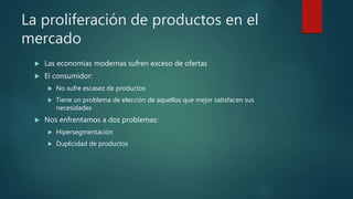 La proliferación de productos en el
mercado
 Las economías modernas sufren exceso de ofertas
 El consumidor:
 No sufre escasez de productos
 Tiene un problema de elección de aquellos que mejor satisfacen sus
necesidades
 Nos enfrentamos a dos problemas:
 Hipersegmentación
 Duplicidad de productos
 