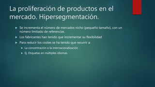 La proliferación de productos en el
mercado. Hipersegmentación.
 Se incrementa el número de mercados nicho (pequeño tamaño), con un
número limitado de referencias.
 Los fabricantes han tenido que incrementar su flexibilidad
 Para reducir los costes se ha tenido que recurrir a:
 La concentración o la internacionalización
 Ej. Etiquetas en múltiples idiomas.
 