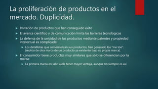 La proliferación de productos en el
mercado. Duplicidad.
 Imitación de productos que han conseguido éxito
 El avance científico y de comunicación limita las barreras tecnológicas
 La defensa de la unicidad de los productos mediante patentes y propiedad
intelectual es complicada:
 Los detallistas que comercializan sus productos, han generado los “me too”.
(réplica de otra marca de un producto ya existente bajo su propia marca).
 El consumidor tiene productos muy similares que sólo se diferencian por la
marca:
 La primera marca en salir suele tener mayor ventaja, aunque no siempre es así
 