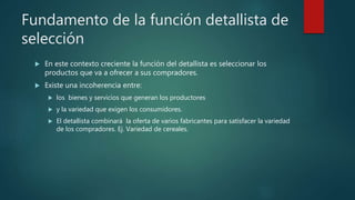Fundamento de la función detallista de
selección
 En este contexto creciente la función del detallista es seleccionar los
productos que va a ofrecer a sus compradores.
 Existe una incoherencia entre:
 los bienes y servicios que generan los productores
 y la variedad que exigen los consumidores.
 El detallista combinará la oferta de varios fabricantes para satisfacer la variedad
de los compradores. Ej. Variedad de cereales.
 