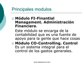 Principales modulos
 Módulo FI-Finantial
 Managament. Administración
 Financiera.
 Este módulo se encarga de la
 contabilidad que es una fuente de
 apoyo para la gente que hace cosas
 Módulo CO-Controlling. Control
 Es un sistema integral para el
 control de los gastos generales.

          www.ideassource.com
 