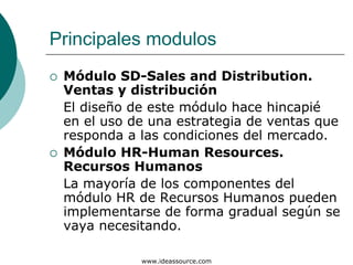 Principales modulos
 Módulo SD-Sales and Distribution.
 Ventas y distribución
 El diseño de este módulo hace hincapié
 en el uso de una estrategia de ventas que
 responda a las condiciones del mercado.
 Módulo HR-Human Resources.
 Recursos Humanos
 La mayoría de los componentes del
 módulo HR de Recursos Humanos pueden
 implementarse de forma gradual según se
 vaya necesitando.

            www.ideassource.com
 