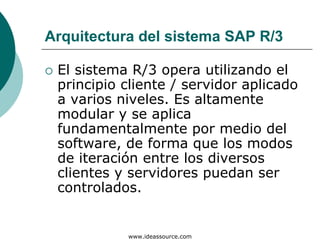 Arquitectura del sistema SAP R/3

 El sistema R/3 opera utilizando el
 principio cliente / servidor aplicado
 a varios niveles. Es altamente
 modular y se aplica
 fundamentalmente por medio del
 software, de forma que los modos
 de iteración entre los diversos
 clientes y servidores puedan ser
 controlados.


           www.ideassource.com
 