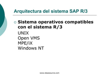Arquitectura del sistema SAP R/3

 Sistema operativos compatibles
 con el sistema R/3
 UNIX
 Open VMS
 MPE/iX
 Windows NT




           www.ideassource.com
 