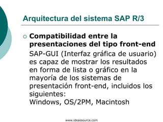 Arquitectura del sistema SAP R/3

 Compatibilidad entre la
 presentaciones del tipo front-end
 SAP-GUI (Interfaz gráfica de usuario)
 es capaz de mostrar los resultados
 en forma de lista o gráfico en la
 mayoría de los sistemas de
 presentación front-end, incluidos los
 siguientes:
 Windows, OS/2PM, Macintosh

           www.ideassource.com
 
