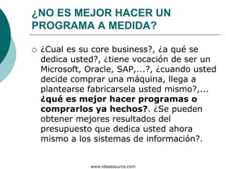 ¿NO ES MEJOR HACER UN
PROGRAMA A MEDIDA?

 ¿Cual es su core business?, ¿a qué se
 dedica usted?, ¿tiene vocación de ser un
 Microsoft, Oracle, SAP,...?, ¿cuando usted
 decide comprar una máquina, llega a
 plantearse fabricarsela usted mismo?,...
 ¿qué es mejor hacer programas o
 comprarlos ya hechos?. ¿Se pueden
 obtener mejores resultados del
 presupuesto que dedica usted ahora
 mismo a los sistemas de información?.


            www.ideassource.com
 