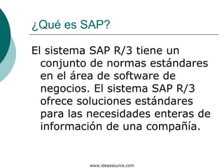 ¿Qué es SAP?

El sistema SAP R/3 tiene un
  conjunto de normas estándares
  en el área de software de
  negocios. El sistema SAP R/3
  ofrece soluciones estándares
  para las necesidades enteras de
  información de una compañía.


          www.ideassource.com
 